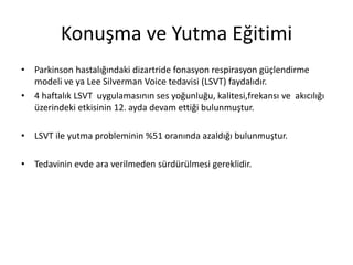 Konuşma ve Yutma Eğitimi
• Parkinson hastalığındaki dizartride fonasyon respirasyon güçlendirme
modeli ve ya Lee Silverman Voice tedavisi (LSVT) faydalıdır.
• 4 haftalık LSVT uygulamasının ses yoğunluğu, kalitesi,frekansı ve akıcılığı
üzerindeki etkisinin 12. ayda devam ettiği bulunmuştur.
• LSVT ile yutma probleminin %51 oranında azaldığı bulunmuştur.
• Tedavinin evde ara verilmeden sürdürülmesi gereklidir.
 