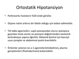 Ortostatik Hipotansiyon
• Parkinsonlu hastaların %20 sinde görülür.
• Düşme riskini arttırıcı bir faktör olduğu için tedavi edilmelidir.
• Tilt table egzersizleri, supin pozisyondan oturur pozisyona
geçerken mola verme ve pozisyon değiştirmeden izometrik
kontraksiyon yapma öğretilir. Mekanik kontrol için basınçlı
uzun çoraplar ve abdominal yastık önerilebilir.
• Önlemler yetersiz ise a-1 agonistleri(midodrine), plazma
genişleticileri (fludrokortizon) kullanılabilir.
 