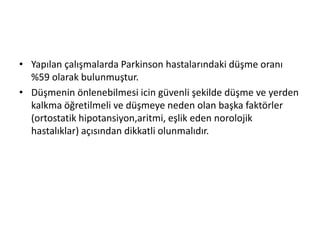• Yapılan çalışmalarda Parkinson hastalarındaki düşme oranı
%59 olarak bulunmuştur.
• Düşmenin önlenebilmesi icin güvenli şekilde düşme ve yerden
kalkma öğretilmeli ve düşmeye neden olan başka faktörler
(ortostatik hipotansiyon,aritmi, eşlik eden norolojik
hastalıklar) açısından dikkatli olunmalıdır.
 
