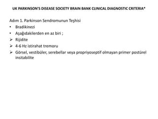 UK PARKINSON’S DISEASE SOCIETY BRAIN BANK CLINICAL DIAGNOSTIC CRITERIA*
Adım 1. Parkinson Sendromunun Teşhisi
• Bradikinezi
• Aşağıdakilerden en az biri ;
 Rijidite
 4-6 Hz istirahat tremoru
 Görsel, vestibüler, serebellar veya propriyoseptif olmayan primer postürel
insitabilite
 