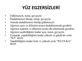 YÜZ EGZERSİZLERİ
• Gülümseyin, tutun, gevşeyin
• Dudaklarınızı büzüp, tutup, gevşeyin
• Artarda dudaklarınızı büzüp gülümseyin
• Ağzınızı açın ve dilinizin ucunu dudaklarınızda gezdirin
• Ağzınızı kapatın ve dilinizin ucunu diş etlerinizde gezdirin
• Ağzınızı açabildiğiniz kadar açın, tutun, gevşeyin
• Uzatarak, yapabildiğiniz kadar yüksek ve güçlü bir sesle
“KA” deyin
• Yapabildiğiniz kadar hızlı ve yüksek sesle “PATAKA”
deyin
 