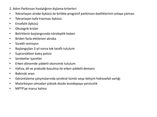 2. Adım Parkinson hastalığının dışlama kriterleri
• Tekrarlayan stroke öyküsü ile birlikte progresif parkinson özelliklerinin ortaya çıkması
• Tekrarlayan kafa travması öyküsü
• Ensefalit öyküsü
• Okulogrik krizler
• Belirtilerin başlangıcında nöroleptik tedavi
• Birden fazla etkilenen akraba
• Sürekli remisyon
• Başlangıçtan 3 yıl sonra tek taraflı tutulum
• Supranükleer bakış palsisi
• Serebellar işaretler
• Erken dönemde şiddetli otonomik tutulum
• Hafıza, dil ve prakside bozulma ile erken şiddetli demans
• Babinski arazı
• Görüntüleme çalışmalarında serebral tümör veya iletişim hidrosefali varlığı
• Malorbsiyon olmadan yüksek dozda levodopaya yanıtsızlık
• MPTP'ye maruz kalma
 