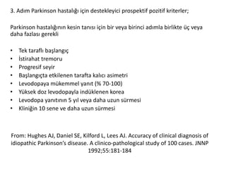 From: Hughes AJ, Daniel SE, Kilford L, Lees AJ. Accuracy of clinical diagnosis of
idiopathic Parkinson’s disease. A clinico-pathological study of 100 cases. JNNP
1992;55:181-184
3. Adım Parkinson hastalığı için destekleyici prospektif pozitif kriterler;
Parkinson hastalığının kesin tanısı için bir veya birinci adımla birlikte üç veya
daha fazlası gerekli
• Tek taraflı başlangıç
• İstirahat tremoru
• Progresif seyir
• Başlangıçta etkilenen tarafta kalıcı asimetri
• Levodopaya mükemmel yanıt (% 70-100)
• Yüksek doz levodopayla indüklenen korea
• Levodopa yanıtının 5 yıl veya daha uzun sürmesi
• Kliniğin 10 sene ve daha uzun sürmesi
 