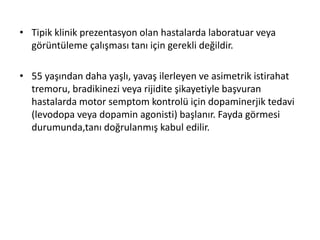 • Tipik klinik prezentasyon olan hastalarda laboratuar veya
görüntüleme çalışması tanı için gerekli değildir.
• 55 yaşından daha yaşlı, yavaş ilerleyen ve asimetrik istirahat
tremoru, bradikinezi veya rijidite şikayetiyle başvuran
hastalarda motor semptom kontrolü için dopaminerjik tedavi
(levodopa veya dopamin agonisti) başlanır. Fayda görmesi
durumunda,tanı doğrulanmış kabul edilir.
 