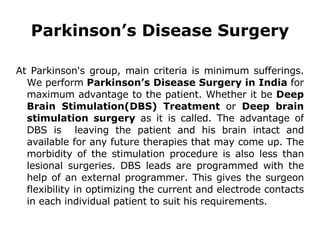 Parkinson’s Disease Surgery At Parkinson's group, main criteria is minimum sufferings. We perform  Parkinson’s Disease Surgery in India  for maximum advantage to the patient. Whether it be  Deep Brain Stimulation(DBS) Treatment  or  Deep brain stimulation surgery  as it is called. The advantage of DBS is  leaving the patient and his brain intact and available for any future therapies that may come up. The morbidity of the stimulation procedure is also less than lesional surgeries. DBS leads are programmed with the help of an external programmer. This gives the surgeon flexibility in optimizing the current and electrode contacts in each individual patient to suit his requirements. 
