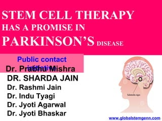 STEM CELL THERAPY
HAS A PROMISE IN
PARKINSON’S DISEASE
DR. SHARDA JAIN
Dr. Rashmi Jain
Dr. Indu Tyagi
Dr. Jyoti Agarwal
Dr. Jyoti Bhaskar
Public contact
initiative
www.globalstemgenn.com
Dr. Prabhu Mishra
 