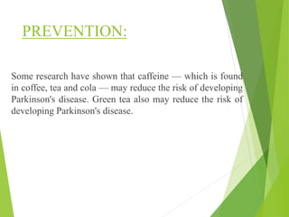 PREVENTION:
Some research have shown that caffeine — which is found
in coffee, tea and cola — may reduce the risk of developing
Parkinson's disease. Green tea also may reduce the risk of
developing Parkinson's disease.
 