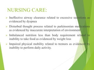 NURSING CARE:
 Ineffective airway clearance related to excessive secretions as
evidenced by dyspnea
 Disturbed thought process related to parkinsonian medications
as evidenced by inaccurate interpretation of environment
 Imbalanced nutrition less than body requirement related to
inability to take food as evidenced by weight loss
 Impaired physical mobility related to tremors as evidenced by
inability to perform daily activity.
 