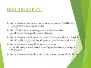 BIBLIOGRAPHY:
 https://www.atrainceu.com/course-module/2440950-
143_parkinsons-module-14
 http://pdcenter.neurology.ucsf.edu/patients-
guide/overview-parkinsons-disease
 https://www.medicinenet.com/parkinsons_disease/article.
htm#is_there_a_test_to_diagnose_parkinsons_disease
 https://www.mayoclinic.org/diseases-
conditions/parkinsons-disease/symptoms-causes/syc-
20376055
 https://www.webmd.com/parkinsons-disease/default.htm
 