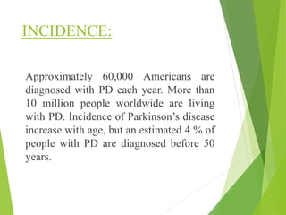 INCIDENCE:
Approximately 60,000 Americans are
diagnosed with PD each year. More than
10 million people worldwide are living
with PD. Incidence of Parkinson’s disease
increase with age, but an estimated 4 % of
people with PD are diagnosed before 50
years.
 