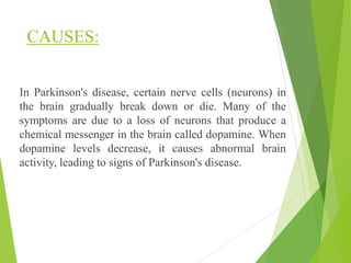 CAUSES:
In Parkinson's disease, certain nerve cells (neurons) in
the brain gradually break down or die. Many of the
symptoms are due to a loss of neurons that produce a
chemical messenger in the brain called dopamine. When
dopamine levels decrease, it causes abnormal brain
activity, leading to signs of Parkinson's disease.
 