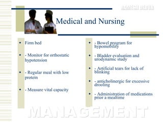 Medical and Nursing Firm bed  - Monitor for orthostatic hypotension  - Regular meal with low protein  - Measure vital capacity  - Bowel program for hypomobility  - Bladder evaluation and urodynamic study  - Artificial tears for lack of blinking  - anticholinergic for excessive drooling  - Administration of medications prior a mealtime MANAGEMENT 