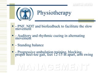 Physiotherapy - PNF, NDT and biofeedback to facilitate the slow movement  - Auditory and rhythmic cueing in alternating movement  - Standing balance  - Progressive ambulation training, blocking, proper heel-toe gait, feet 12-15 in apart, arm swing  MANAGEMENT 