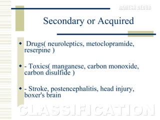 Secondary or Acquired Drugs( neuroleptics, metoclopramide, reserpine )  - Toxics( manganese, carbon monoxide, carbon disulfide )  - Stroke, postencephalitis, head injury, boxer's brain CLASSIFICATION 