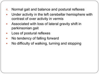 4. Normal gait and balance and postural reflexes
 Under activity in the left cerebellar hemisphere with
contrast of over activity in vermis
 Associated with loss of lateral gravity shift in
parkinsonian gait
 Loss of postural reflexes
 No tendency of falling forward
 No difficulty of walking, turning and stopping
 
