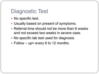 Diagnostic Test
 No specific test.
 Usually based on present of symptoms.
 Referral time should not be more than 6 weeks
and not exceed two weeks in severe case.
 No specific lab test used for diagnosis.
 Follow – up= every 6 to 12 months.
 