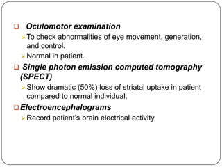  Oculomotor examination
To check abnormalities of eye movement, generation,
and control.
Normal in patient.
 Single photon emission computed tomography
(SPECT)
Show dramatic (50%) loss of striatal uptake in patient
compared to normal individual.
Electroencephalograms
Record patient’s brain electrical activity.
 