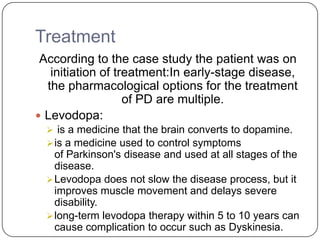 Treatment
According to the case study the patient was on
initiation of treatment:In early-stage disease,
the pharmacological options for the treatment
of PD are multiple.
 Levodopa:
 is a medicine that the brain converts to dopamine.
is a medicine used to control symptoms
of Parkinson's disease and used at all stages of the
disease.
Levodopa does not slow the disease process, but it
improves muscle movement and delays severe
disability.
long-term levodopa therapy within 5 to 10 years can
cause complication to occur such as Dyskinesia.
 