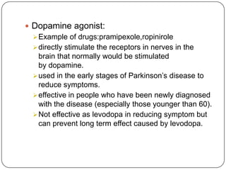  Dopamine agonist:
Example of drugs:pramipexole,ropinirole
directly stimulate the receptors in nerves in the
brain that normally would be stimulated
by dopamine.
used in the early stages of Parkinson’s disease to
reduce symptoms.
effective in people who have been newly diagnosed
with the disease (especially those younger than 60).
Not effective as levodopa in reducing symptom but
can prevent long term effect caused by levodopa.
 