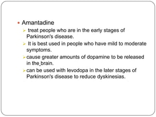  Amantadine
 treat people who are in the early stages of
Parkinson's disease.
 It is best used in people who have mild to moderate
symptoms.
cause greater amounts of dopamine to be released
in the brain.
can be used with levodopa in the later stages of
Parkinson's disease to reduce dyskinesias.
 