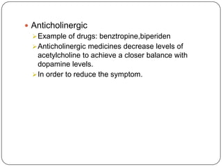  Anticholinergic
Example of drugs: benztropine,biperiden
Anticholinergic medicines decrease levels of
acetylcholine to achieve a closer balance with
dopamine levels.
In order to reduce the symptom.
 
