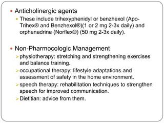  Anticholinergic agents
 These include trihexyphenidyl or benzhexol (Apo-
Trihex® and Benzhexol®)(1 or 2 mg 2-3x daily) and
orphenadrine (Norflex®) (50 mg 2-3x daily).
 Non-Pharmocologic Management
physiotherapy: stretching and strengthening exercises
and balance training.
occupational therapy: lifestyle adaptations and
assessment of safety in the home environment.
speech therapy: rehabilitation techniques to strengthen
speech for improved communication.
Dietitian: advice from them.
 