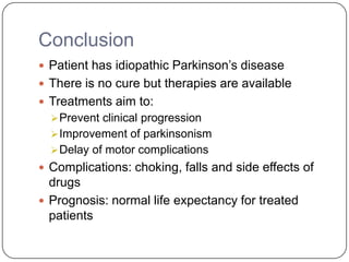 Conclusion
 Patient has idiopathic Parkinson’s disease
 There is no cure but therapies are available
 Treatments aim to:
Prevent clinical progression
Improvement of parkinsonism
Delay of motor complications
 Complications: choking, falls and side effects of
drugs
 Prognosis: normal life expectancy for treated
patients
 