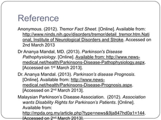 Reference
Anonymous. (2012). Tremor Fact Sheet. [Online]. Available from:
http://www.ninds.nih.gov/disorders/tremor/detail_tremor.htm.Nati
onal, Institute of Neurological Disorders and Stroke. Accessed on
2nd March 2013
Dr Ananya Mandal, MD. (2013). Parkinson's Disease
Pathophysiology. [Online]. Available from: http://www.news-
medical.net/health/Parkinsons-Disease-Pathophysiology.aspx.
[Accessed on 1st March 2013].
Dr. Ananya Mandal. (2013). Parkinson’s disease Prognosis.
[Online]. Available from: http://www.news-
medical.net/health/Parkinsons-Disease-Prognosis.aspx.
[Accessed on 2nd March 2013].
Malaysian Parkinson’s Disease Association. (2012). Association
wants Disability Rights for Parkinson’s Patients. [Online].
Available from:
http://mpda.org.my/article.php?type=news&9ja847hd0a1=144.
[Accessed on 2nd March 2013].
 