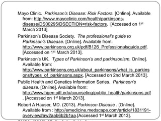 Mayo Clinic. Parkinson’s Disease: Risk Factors. [Online]. Available
from: http://www.mayoclinic.com/health/parkinsons-
disease/DS00295/DSECTION=risk-factors. [Accessed on 1st
March 2013].
Parkinson’s Disease Society. The professional’s guide to
Parkinson’s Disease. [Online]. Available from:
http://www.parkinsons.org.uk/pdf/B126_Professionalsguide.pdf.
[Accessed on 1st March 2013].
Parkinson’s UK. Types of Parkinson’s and parkinsonism. Online].
Available from:
http://www.parkinsons.org.uk/about_parkinsons/what_is_parkins
ons/types_of_parkinsons.aspx. [Accessed on 2nd March 2013].
Public Health and Genetics Information Series. Parkinson’s
disease. [Online]. Available from:
http://www.hgen.pitt.edu/counseling/public_health/parkinsons.pdf
. [Accessed on 1st March 2013].
Robert A Hauser, MD. (2013). Parkinson Disease . [Online].
Available from : http://emedicine.medscape.com/article/1831191-
overview#aw2aab6b2b1aa.[Accessed 1st March 2013].
 