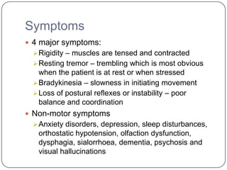 Symptoms
 4 major symptoms:
Rigidity – muscles are tensed and contracted
Resting tremor – trembling which is most obvious
when the patient is at rest or when stressed
Bradykinesia – slowness in initiating movement
Loss of postural reflexes or instability – poor
balance and coordination
 Non-motor symptoms
Anxiety disorders, depression, sleep disturbances,
orthostatic hypotension, olfaction dysfunction,
dysphagia, sialorrhoea, dementia, psychosis and
visual hallucinations
 