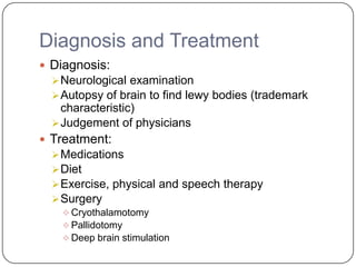 Diagnosis and Treatment
 Diagnosis:
Neurological examination
Autopsy of brain to find lewy bodies (trademark
characteristic)
Judgement of physicians
 Treatment:
Medications
Diet
Exercise, physical and speech therapy
Surgery
 Cryothalamotomy
 Pallidotomy
 Deep brain stimulation
 