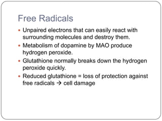Free Radicals
 Unpaired electrons that can easily react with
surrounding molecules and destroy them.
 Metabolism of dopamine by MAO produce
hydrogen peroxide.
 Glutathione normally breaks down the hydrogen
peroxide quickly.
 Reduced glutathione = loss of protection against
free radicals  cell damage
 