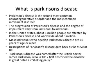 What is parkinsons disease
• Parkinson's disease is the second most common
neurodegenerative disorder and the most common
movement disorder.
• The progression of Parkinson's disease and the degree of
impairment vary from individual to individual.
• In the United States, about 1 million people are affected by
Parkinson's disease and worldwide about 5 million.
• Most individuals who develop Parkinson's disease are 60
years of age or older.
• Descriptions of Parkinson's disease date back as far as 5000
BC.
• Parkinson's disease was named after the British doctor
James Parkinson, who in 1817 first described the disorder
in great detail as "shaking palsy."

 