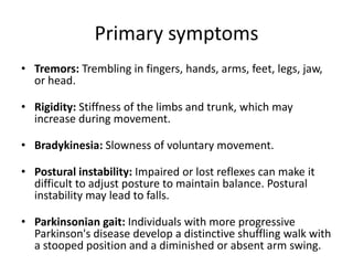 Primary symptoms
• Tremors: Trembling in fingers, hands, arms, feet, legs, jaw,
or head.
• Rigidity: Stiffness of the limbs and trunk, which may
increase during movement.

• Bradykinesia: Slowness of voluntary movement.
• Postural instability: Impaired or lost reflexes can make it
difficult to adjust posture to maintain balance. Postural
instability may lead to falls.
• Parkinsonian gait: Individuals with more progressive
Parkinson's disease develop a distinctive shuffling walk with
a stooped position and a diminished or absent arm swing.

 
