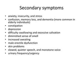 Secondary symptoms
• anxiety, insecurity, and stress
• confusion, memory loss, and dementia (more common in
elderly individuals)
• constipation
• depression
• difficulty swallowing and excessive salivation
• diminished sense of smell
• increased sweating
• male erectile dysfunction
• skin problems
• slowed, quieter speech, and monotone voice
• urinary frequency/urgency

 