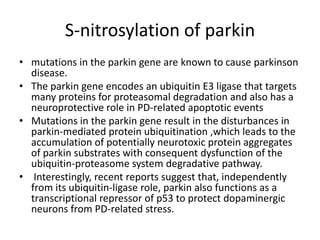 S-nitrosylation of parkin
• mutations in the parkin gene are known to cause parkinson
disease.
• The parkin gene encodes an ubiquitin E3 ligase that targets
many proteins for proteasomal degradation and also has a
neuroprotective role in PD-related apoptotic events
• Mutations in the parkin gene result in the disturbances in
parkin-mediated protein ubiquitination ,which leads to the
accumulation of potentially neurotoxic protein aggregates
of parkin substrates with consequent dysfunction of the
ubiquitin-proteasome system degradative pathway.
• Interestingly, recent reports suggest that, independently
from its ubiquitin-ligase role, parkin also functions as a
transcriptional repressor of p53 to protect dopaminergic
neurons from PD-related stress.

 