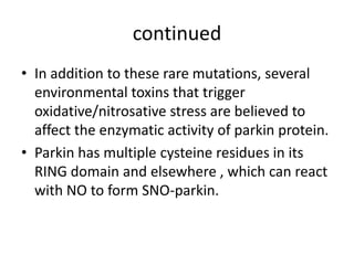 continued
• In addition to these rare mutations, several
environmental toxins that trigger
oxidative/nitrosative stress are believed to
affect the enzymatic activity of parkin protein.
• Parkin has multiple cysteine residues in its
RING domain and elsewhere , which can react
with NO to form SNO-parkin.

 