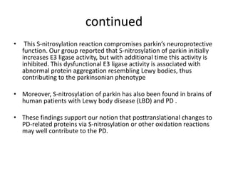 continued
•

This S-nitrosylation reaction compromises parkin’s neuroprotective
function. Our group reported that S-nitrosylation of parkin initially
increases E3 ligase activity, but with additional time this activity is
inhibited. This dysfunctional E3 ligase activity is associated with
abnormal protein aggregation resembling Lewy bodies, thus
contributing to the parkinsonian phenotype

• Moreover, S-nitrosylation of parkin has also been found in brains of
human patients with Lewy body disease (LBD) and PD .
• These findings support our notion that posttranslational changes to
PD-related proteins via S-nitrosylation or other oxidation reactions
may well contribute to the PD.

 