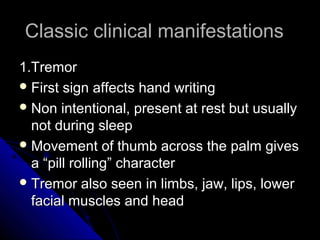Classic clinical manifestations
1.Tremor
 First sign affects hand writing
 Non intentional, present at rest but usually
not during sleep
 Movement of thumb across the palm gives
a “pill rolling” character
 Tremor also seen in limbs, jaw, lips, lower
facial muscles and head

 