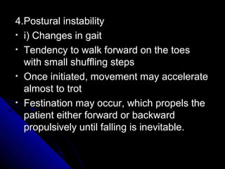 4.Postural instability
• i) Changes in gait
• Tendency to walk forward on the toes
with small shuffling steps
• Once initiated, movement may accelerate
almost to trot
• Festination may occur, which propels the
patient either forward or backward
propulsively until falling is inevitable.

 