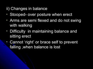 ii) Changes in balance
• Stooped- over posture when erect
• Arms are semi flexed and do not swing
with walking
• Difficulty in maintaining balance and
sitting erect
• Cannot ‘right’ or brace self to prevent
falling ,when balance is lost

 