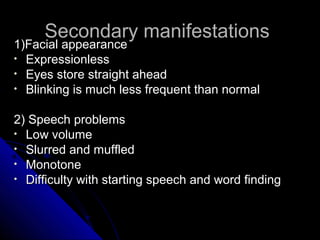 Secondary manifestations

1)Facial appearance
• Expressionless
• Eyes store straight ahead
• Blinking is much less frequent than normal

2) Speech problems
• Low volume
• Slurred and muffled
• Monotone
• Difficulty with starting speech and word finding

 