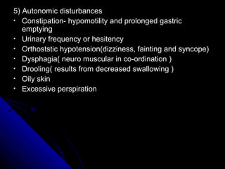 5) Autonomic disturbances
• Constipation- hypomotility and prolonged gastric
emptying
• Urinary frequency or hesitency
• Orthoststic hypotension(dizziness, fainting and syncope)
• Dysphagia( neuro muscular in co-ordination )
• Drooling( results from decreased swallowing )
• Oily skin
• Excessive perspiration

 