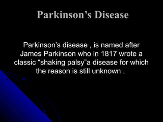 Parkinson’s Disease
Parkinson’s disease , is named after
James Parkinson who in 1817 wrote a
classic “shaking palsy”a disease for which
the reason is still unknown .

 
