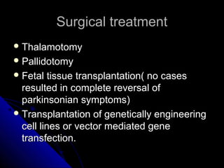 Surgical treatment
 Thalamotomy
 Pallidotomy
 Fetal

tissue transplantation( no cases
resulted in complete reversal of
parkinsonian symptoms)
 Transplantation of genetically engineering
cell lines or vector mediated gene
transfection.

 