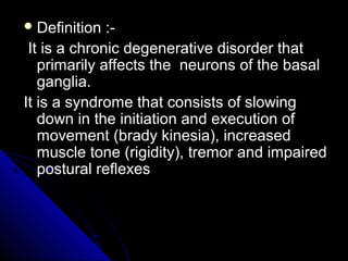  Definition

:It is a chronic degenerative disorder that
primarily affects the neurons of the basal
ganglia.
It is a syndrome that consists of slowing
down in the initiation and execution of
movement (brady kinesia), increased
muscle tone (rigidity), tremor and impaired
postural reflexes

 