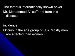 The famous internationally known boxer
Mr. Mohammed Ali suffered from this
disease.
incidence:
Occurs in the age group of 60s. Mostly men
are affected than women.

 
