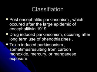 Classifiation
 Post

encephalitic parkinsonism , which
occured after the large epidemic of
encephalitisin 1919.
 Drug induced parkinsonism, occuring after
long term use of phenothiazines .
 Toxin induced parkinsonism ,
sometimesresulting from carbon
monoxide, mercury, or manganese
exposure.

 