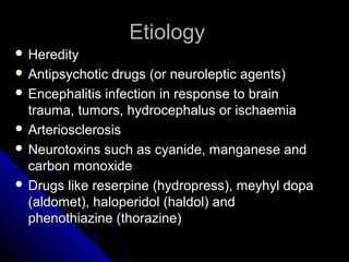Etiology
 Heredity
 Antipsychotic

drugs (or neuroleptic agents)
 Encephalitis infection in response to brain
trauma, tumors, hydrocephalus or ischaemia
 Arteriosclerosis
 Neurotoxins such as cyanide, manganese and
carbon monoxide
 Drugs like reserpine (hydropress), meyhyl dopa
(aldomet), haloperidol (haldol) and
phenothiazine (thorazine)

 