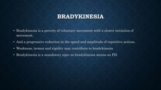 BRADYKINESIA
• Bradykinesia is a poverty of voluntary movement with a slower initiation of
movement.
• And a progressive reduction in the speed and amplitude of repetitive actions.
• Weakness, tremor and rigidity may contribute to bradykinesia.
• Bradykinesia is a mandatory sign; no bradykinesia means no PD.
 